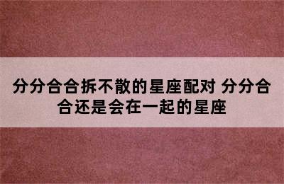 分分合合拆不散的星座配对 分分合合还是会在一起的星座